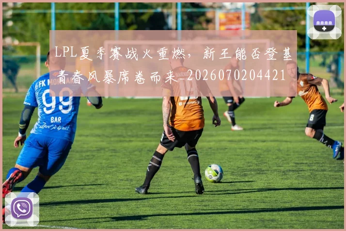 LPL夏季赛战火重燃，新王能否登基青春风暴席卷而来_20260702044219