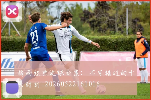 梅西经典进球合集：不可错过的十大时刻_20260522161016