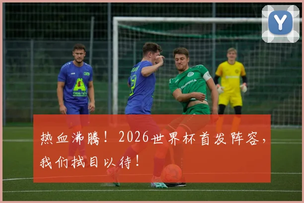 热血沸腾！2026世界杯首发阵容，我们拭目以待！