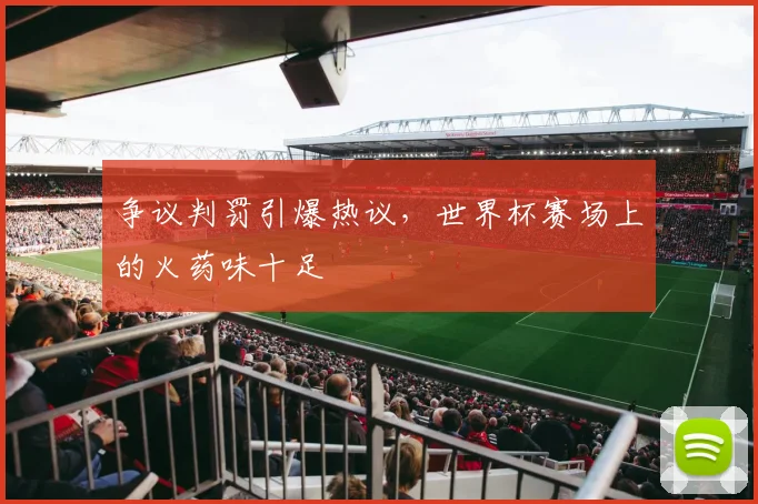 争议判罚引爆热议，世界杯赛场上的火药味十足