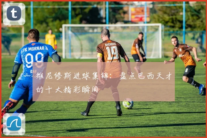维尼修斯进球集锦：盘点巴西天才的十大精彩瞬间