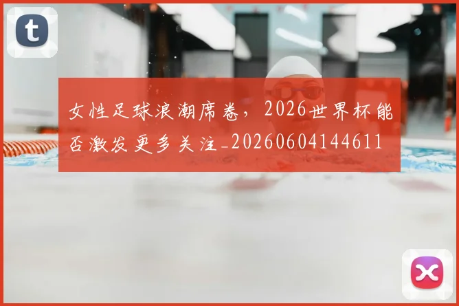 女性足球浪潮席卷，2026世界杯能否激发更多关注_20260604144611