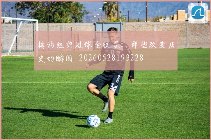 梅西经典进球全收录：那些改变历史的瞬间_20260528193228
