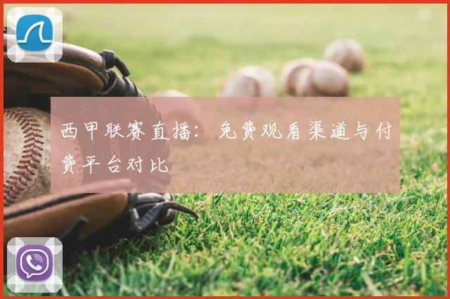 西甲联赛直播：免费观看渠道与付费平台对比