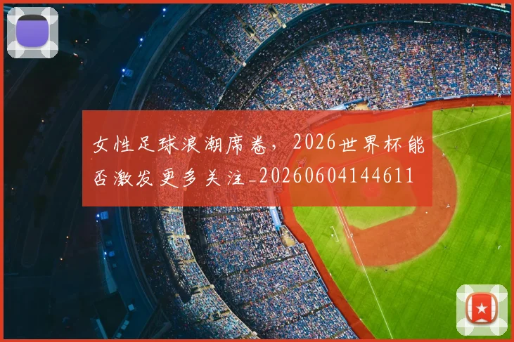 女性足球浪潮席卷，2026世界杯能否激发更多关注_20260604144611