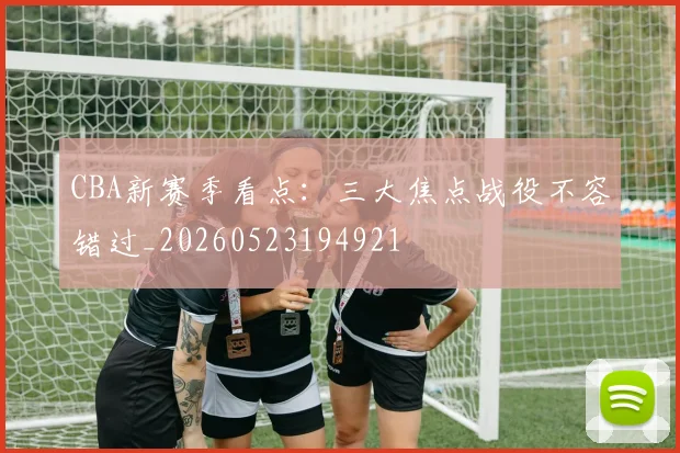 CBA新赛季看点：三大焦点战役不容错过_20260523194921