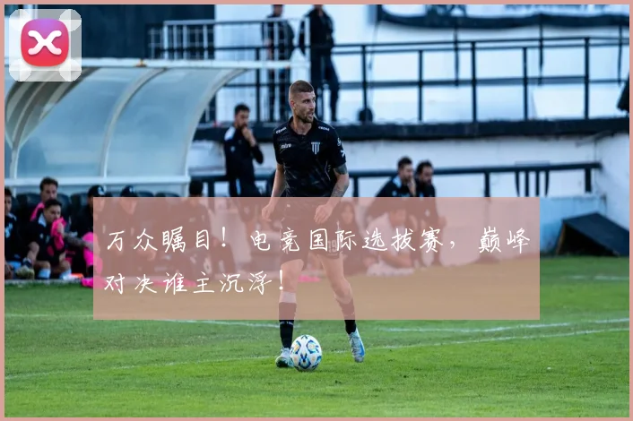 万众瞩目！电竞国际选拔赛，巅峰对决谁主沉浮！