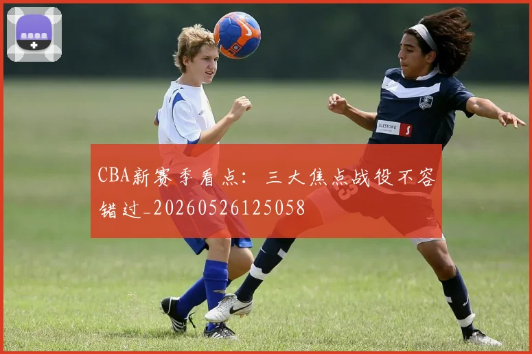 CBA新赛季看点：三大焦点战役不容错过_20260526125058