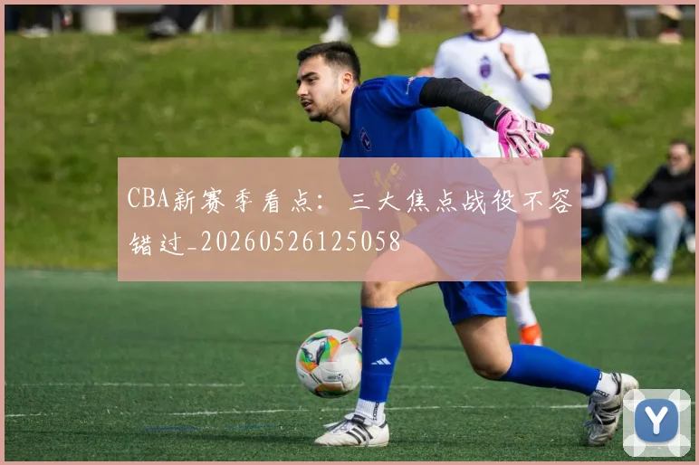CBA新赛季看点：三大焦点战役不容错过_20260526125058