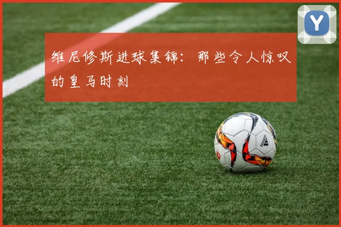 维尼修斯进球集锦：那些令人惊叹的皇马时刻