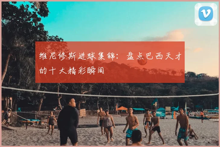 维尼修斯进球集锦：盘点巴西天才的十大精彩瞬间