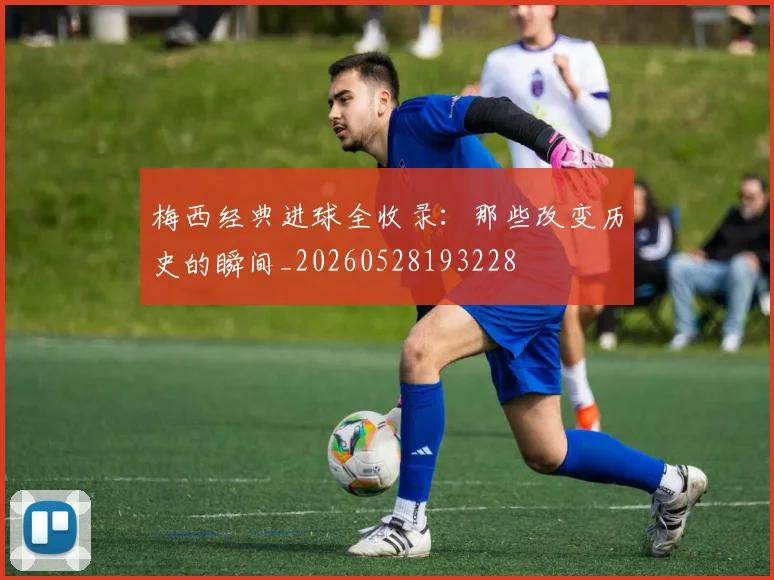 梅西经典进球全收录：那些改变历史的瞬间_20260528193228