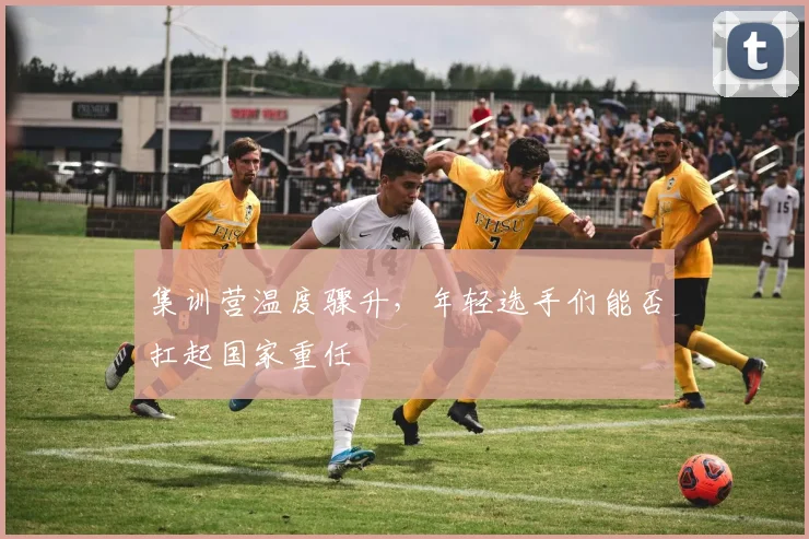 集训营温度骤升，年轻选手们能否扛起国家重任