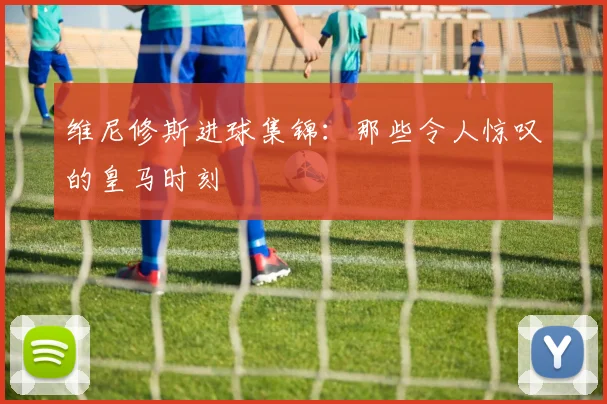 维尼修斯进球集锦：那些令人惊叹的皇马时刻
